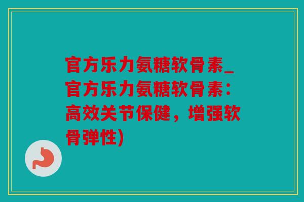 官方乐力氨糖软骨素_官方乐力氨糖软骨素：高效关节保健，增强软骨弹性)