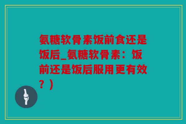 氨糖软骨素饭前食还是饭后_氨糖软骨素：饭前还是饭后服用更有效？)