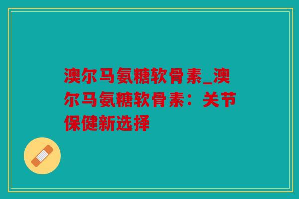 澳尔马氨糖软骨素_澳尔马氨糖软骨素：关节保健新选择