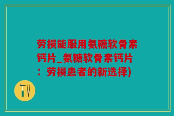 劳损能服用氨糖软骨素钙片_氨糖软骨素钙片：劳损患者的新选择)