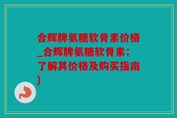 合辉牌氨糖软骨素价格_合辉牌氨糖软骨素：了解其价格及购买指南)