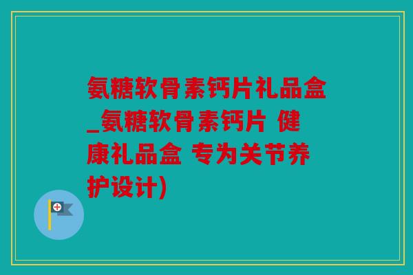 氨糖软骨素钙片礼品盒_氨糖软骨素钙片 健康礼品盒 专为关节养护设计)