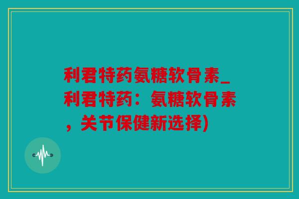 利君特药氨糖软骨素_利君特药：氨糖软骨素，关节保健新选择)