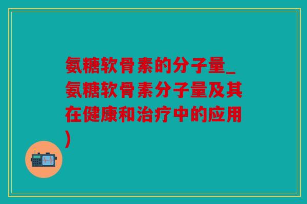 氨糖软骨素的分子量_氨糖软骨素分子量及其在健康和治疗中的应用)