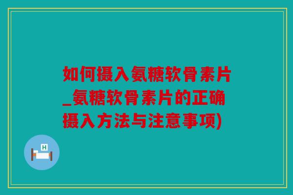 如何摄入氨糖软骨素片_氨糖软骨素片的正确摄入方法与注意事项)