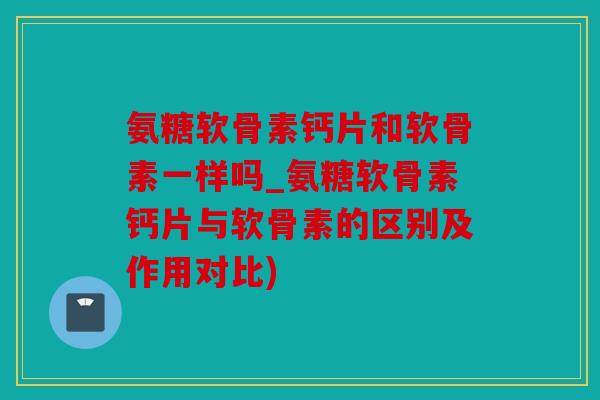 氨糖软骨素钙片和软骨素一样吗_氨糖软骨素钙片与软骨素的区别及作用对比)