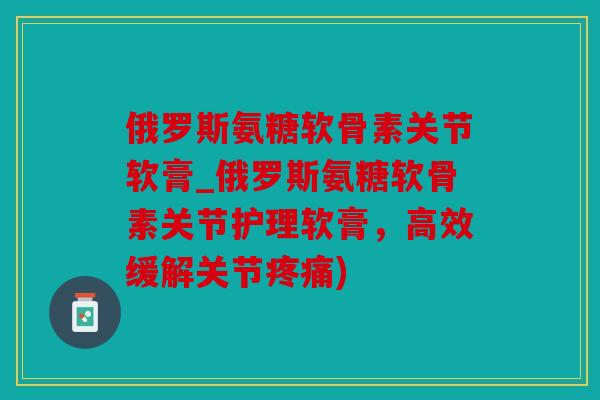 俄罗斯氨糖软骨素关节软膏_俄罗斯氨糖软骨素关节护理软膏，高效缓解关节疼痛)