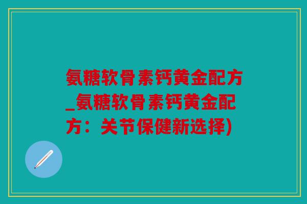 氨糖软骨素钙黄金配方_氨糖软骨素钙黄金配方：关节保健新选择)