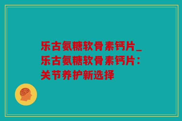乐古氨糖软骨素钙片_乐古氨糖软骨素钙片：关节养护新选择