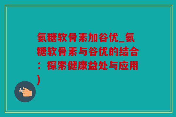 氨糖软骨素加谷优_氨糖软骨素与谷优的结合：探索健康益处与应用)
