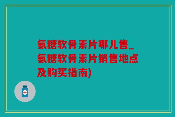 氨糖软骨素片哪儿售_氨糖软骨素片销售地点及购买指南)