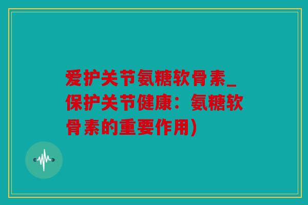 爱护关节氨糖软骨素_保护关节健康：氨糖软骨素的重要作用)