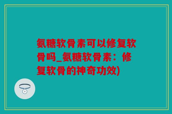 氨糖软骨素可以修复软骨吗_氨糖软骨素：修复软骨的神奇功效)