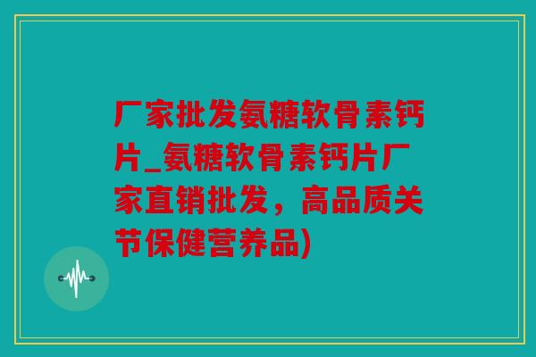 厂家批发氨糖软骨素钙片_氨糖软骨素钙片厂家直销批发，高品质关节保健营养品)