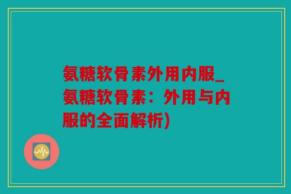 氨糖软骨素外用内服_氨糖软骨素：外用与内服的全面解析)