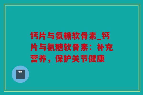 钙片与氨糖软骨素_钙片与氨糖软骨素：补充营养，保护关节健康