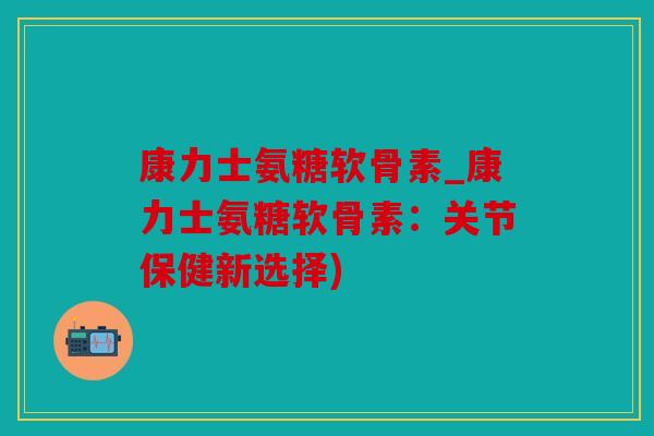 康力士氨糖软骨素_康力士氨糖软骨素：关节保健新选择)