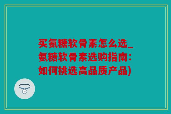 买氨糖软骨素怎么选_氨糖软骨素选购指南：如何挑选高品质产品)