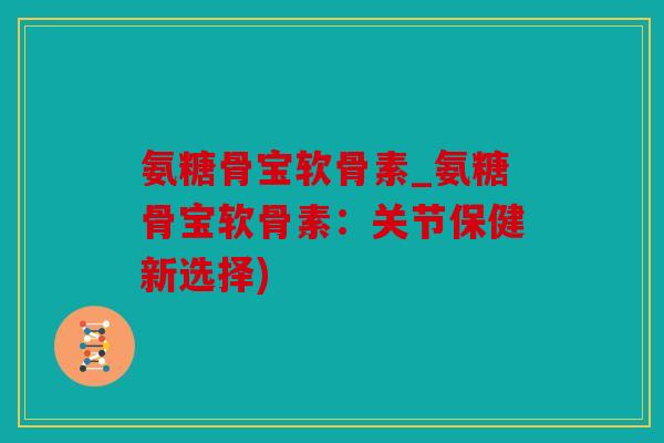 氨糖骨宝软骨素_氨糖骨宝软骨素：关节保健新选择)