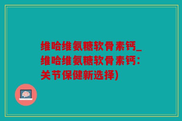 维哈维氨糖软骨素钙_维哈维氨糖软骨素钙：关节保健新选择)