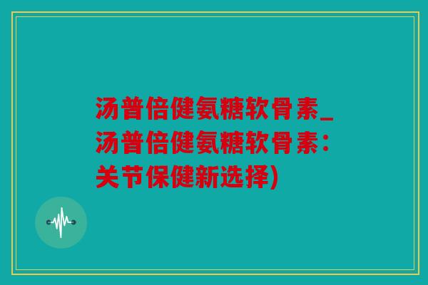 汤普倍健氨糖软骨素_汤普倍健氨糖软骨素：关节保健新选择)