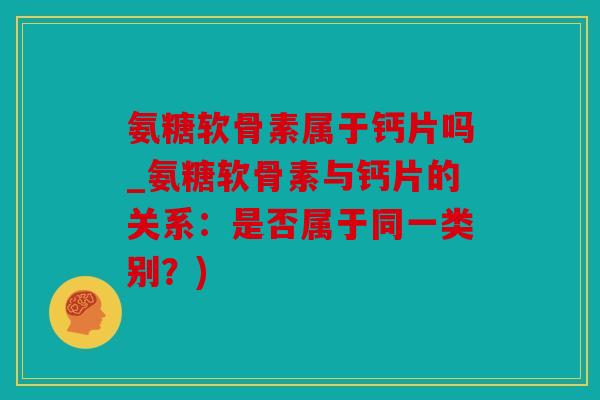 氨糖软骨素属于钙片吗_氨糖软骨素与钙片的关系：是否属于同一类别？)