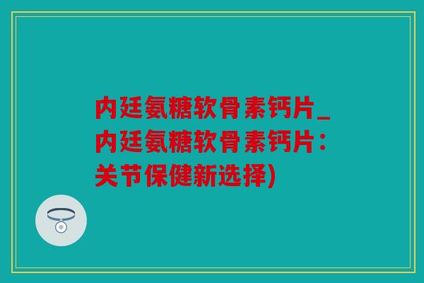 内廷氨糖软骨素钙片_内廷氨糖软骨素钙片：关节保健新选择)