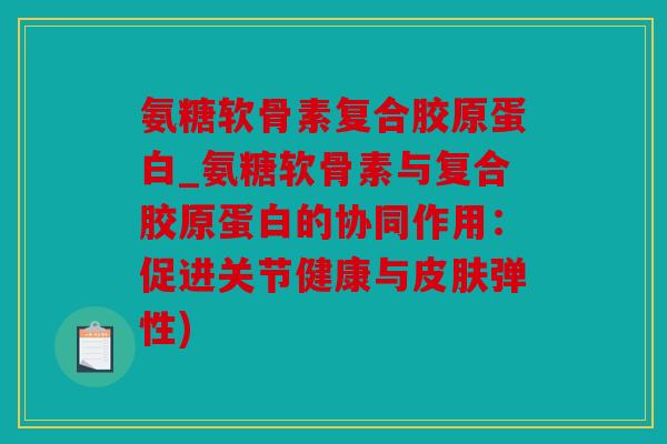 氨糖软骨素复合胶原蛋白_氨糖软骨素与复合胶原蛋白的协同作用：促进关节健康与皮肤弹性)