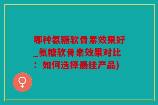 哪种氨糖软骨素效果好_氨糖软骨素效果对比：如何选择最佳产品)
