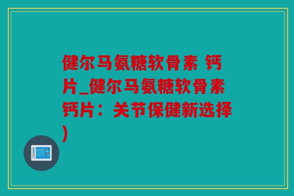 健尔马氨糖软骨素 钙片_健尔马氨糖软骨素钙片：关节保健新选择)