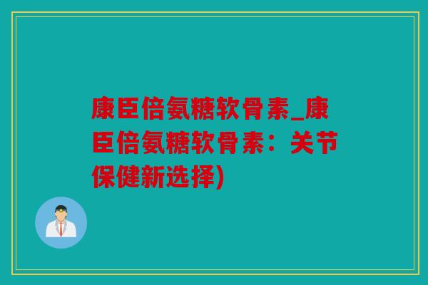 康臣倍氨糖软骨素_康臣倍氨糖软骨素：关节保健新选择)