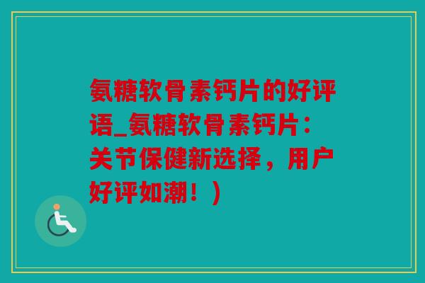 氨糖软骨素钙片的好评语_氨糖软骨素钙片：关节保健新选择，用户好评如潮！)