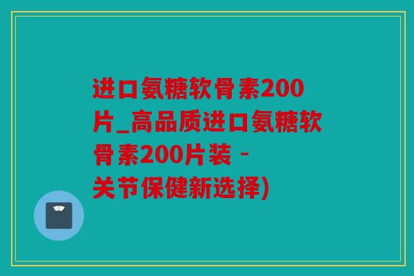 进口氨糖软骨素200片_高品质进口氨糖软骨素200片装 - 关节保健新选择)