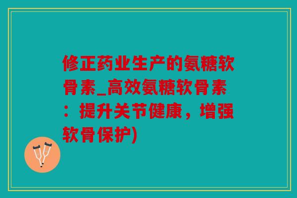 修正药业生产的氨糖软骨素_高效氨糖软骨素：提升关节健康，增强软骨保护)