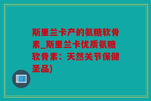 斯里兰卡产的氨糖软骨素_斯里兰卡优质氨糖软骨素：天然关节保健圣品)