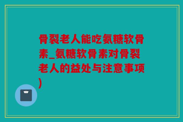 骨裂老人能吃氨糖软骨素_氨糖软骨素对骨裂老人的益处与注意事项)