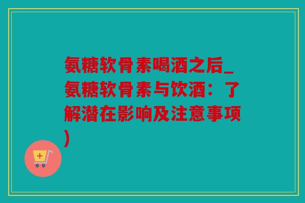 氨糖软骨素喝酒之后_氨糖软骨素与饮酒：了解潜在影响及注意事项)