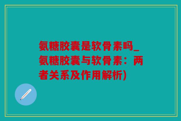 氨糖胶囊是软骨素吗_氨糖胶囊与软骨素：两者关系及作用解析)