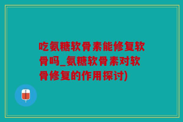 吃氨糖软骨素能修复软骨吗_氨糖软骨素对软骨修复的作用探讨)