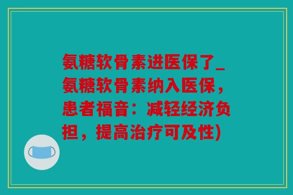 氨糖软骨素进医保了_氨糖软骨素纳入医保，患者福音：减轻经济负担，提高治疗可及性)