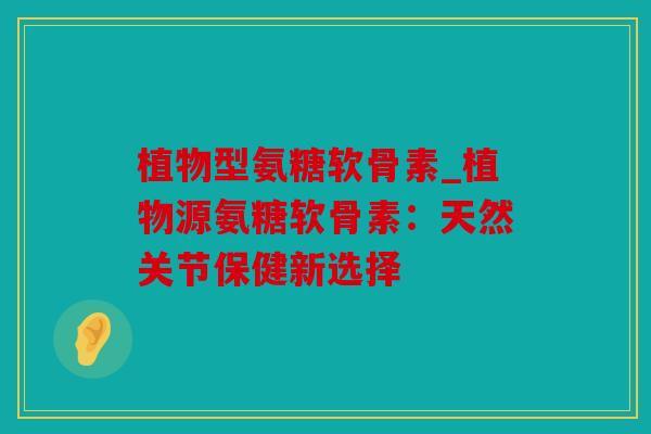 植物型氨糖软骨素_植物源氨糖软骨素：天然关节保健新选择