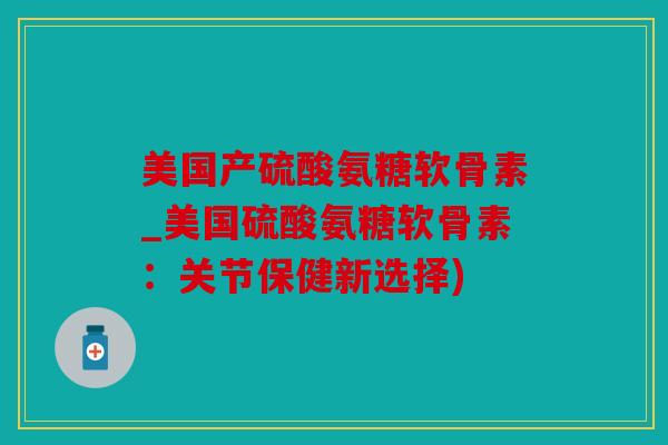 美国产硫酸氨糖软骨素_美国硫酸氨糖软骨素：关节保健新选择)
