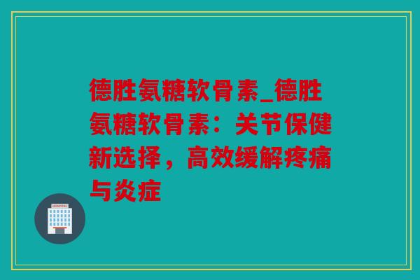 德胜氨糖软骨素_德胜氨糖软骨素：关节保健新选择，高效缓解疼痛与炎症