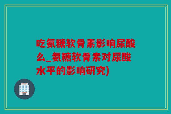 吃氨糖软骨素影响尿酸么_氨糖软骨素对尿酸水平的影响研究) 吃氨糖软骨素影响尿酸么_氨糖软骨素对尿酸水平的影响研究)