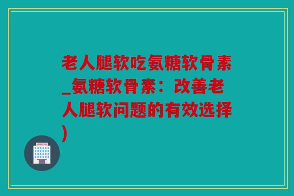 老人腿软吃氨糖软骨素_氨糖软骨素：改善老人腿软问题的有效选择)