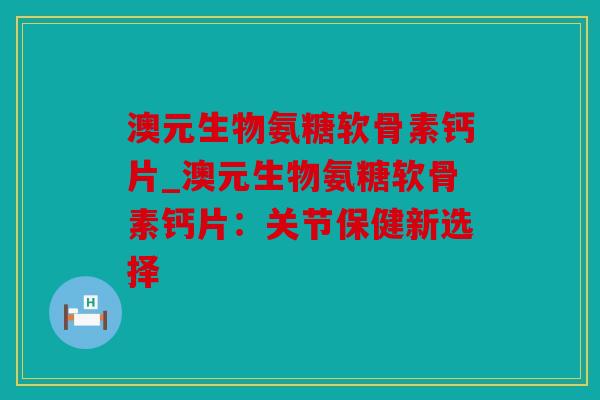 澳元生物氨糖软骨素钙片_澳元生物氨糖软骨素钙片：关节保健新选择