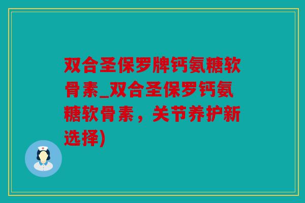 双合圣保罗牌钙氨糖软骨素_双合圣保罗钙氨糖软骨素，关节养护新选择)