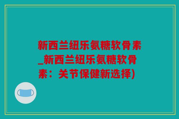 新西兰纽乐氨糖软骨素_新西兰纽乐氨糖软骨素：关节保健新选择)