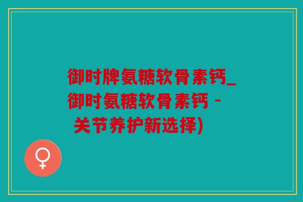御时牌氨糖软骨素钙_御时氨糖软骨素钙 - 关节养护新选择)