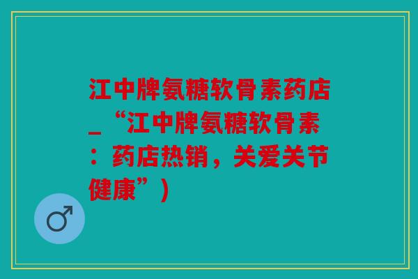 江中牌氨糖软骨素药店_“江中牌氨糖软骨素：药店热销，关爱关节健康”)